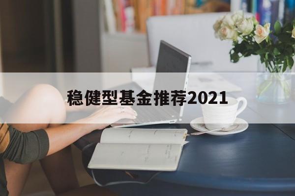 关于稳健型基金推荐2021的信息